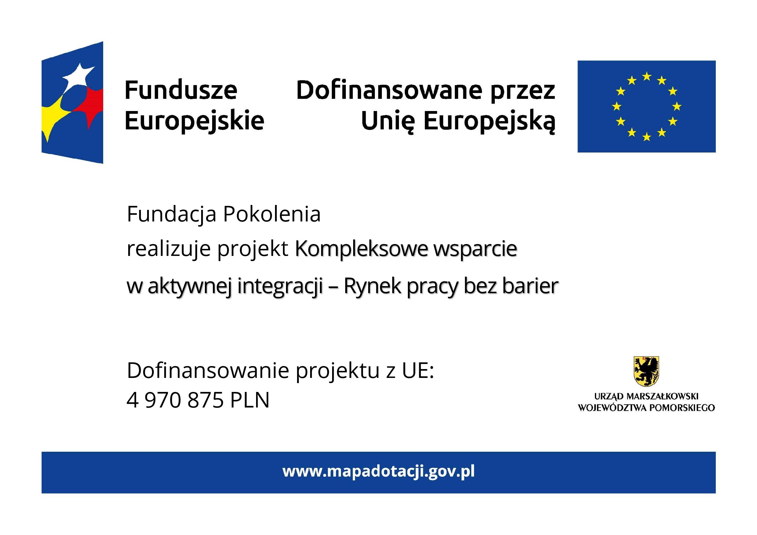 Grafika przedstawia plakat na białym tle. Na górze znajdują się oznaczenia Funduszy Europejskich wraz z flagą UE i dopiskiem Dofinansowano przez Unię Europejską. W części głównej znajduje się tekst: Fundacja Pokolenia realizuje projekt Kompleksowe wsparcie w aktywnej integracji – Rynek pracy bez barier. W dolnej części tablicy po lewej stronie znajduje się informacja o wysokości dofinansowania projektu z Unii Europejskiej, która wynosi 4 miliony 970 tysięcy 875 złotych. Natomiast z prawej strony znajduje się herb województwa pomorskiego z podpisem: urząd marszałkowski województwa pomorskiego. Na samym dole tablicy znajduje się niebieski pasek z wyszczególnionym po środku adresem strony internetowej www.mapadotacji.gov.pl.